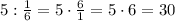 5:\frac{1}{6}=5\cdot\frac{6}{1}=5\cdot6=30