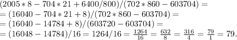 (2005*8-704*21+6400/800)/(702*860-603704)=\\&#10;=(16040-704*21+8)/(702*860-603704)=\\&#10;=(16040-14784+8)/(603720-603704)=\\&#10;=(16048-14784)/16=1264/16= \frac{1264}{16} = \frac{632}{8} = \frac{316}{4} = \frac{79}{1} = 79.