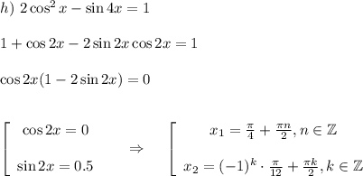 h)~ 2\cos^2x-\sin 4x=1\\ \\ 1+\cos2x-2\sin2x\cos2x=1\\ \\ \cos2x(1-2\sin2x)=0\\ \\ \\ \left[\begin{array}{ccc}\cos2x=0\\ \\ \sin2x=0.5\end{array}\right~~~~\Rightarrow~~~ \left[\begin{array}{ccc}x_1=\frac{\pi}{4}+\frac{\pi n}{2},n\in \mathbb{Z}\\ \\ x_2=(-1)^k\cdot\frac{\pi}{12}+\frac{\pi k}{2},k \in \mathbb{Z} \end{array}\right