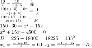 \frac{10}{x}-\frac{10}{x+15}=\frac{1}{30}\\\frac{10(x+15)-10x}{x(x+15)}=\frac{1}{30}\\\frac{10x+150-10x}{x(x+15)}=\frac{1}{30}\\150\cdot30=x^{2}+15x\\x^{2}+15x-4500=0\\D=225+18000=18225=135^{2}\\x_{1}=\frac{-15+135}{2}=60;x_{2}=\frac{-15-135}{2}=-75.