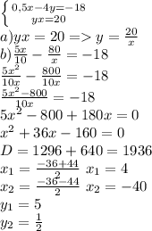 \left \{ {{0,5x-4y=-18} \atop {yx=20}} \right.\\ a)yx=20 =y=\frac{20}{x}\\ b)\frac{5x}{10}-\frac{80}{x}=-18\\ \frac{5x^2}{10x}-\frac{800}{10x}=-18\\ \frac{5x^2-800}{10x}=-18\\ 5x^2-800+180x=0\\ x^2+36x-160=0\\ D=1296+640=1936\\ x_{1}=\frac{-36+44}{2} \ x_{1}=4\\ x_{2}=\frac{-36-44}{2} \ x_{2}=-40\\ y_{1}=5\\ y_{2}=\frac{1}{2}\\