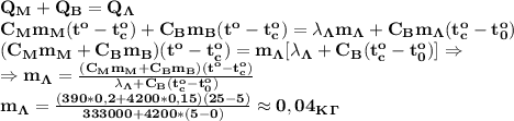 \bf Q_M+Q_B=Q_\Lambda\\ C_Mm_M(t^o-t_c^o)+C_Bm_B(t^o-t_c^o)=\lambda_\Lambda m_\Lambda+C_Bm_\Lambda (t_c^o-t_0^o)\\ (C_Mm_M+C_Bm_B)(t^o-t_c^o)=m_\Lambda[\lambda_\Lambda+C_B(t_c^o-t_0^o)]\Rightarrow \\ \Rightarrow m_\Lambda= \frac{(C_Mm_M+C_Bm_B)(t^o-t_c^o)}{\lambda_\Lambda+C_B(t_c^o-t_0^o)} \\ m_\Lambda= \frac{(390*0,2+4200*0,15)(25-5)}{333000+4200*(5-0)}\approx 0,04 _K_\Gamma