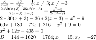 \frac{30}{x-3} - \frac{36}{x+3} = \frac{1}{2} ;x \neq 3;x \neq -3 \\ &#10; \frac{2*30(x+3)-36*2(x-3)}{2(x-3)(x+3)} = \frac{ x^{2} -9}{2( x^{2} -9)} \\ &#10;2*30(x+3)-36*2(x-3)= x^{2} -9 \\ &#10;60x+180-72x+216- x^{2} +9=0 \\ &#10; x^{2} +12x-405=0 \\ &#10;D=144+1620=1764;x_{1}=15;x_{2}=-27 \\ &#10;