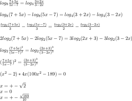 log_{8} \frac{7+5x}{5x-7} = log_{4} \frac{ 3+2x}{3-2x}\\\\&#10; log_{8}(7+5x)-log_{8}(5x-7)=log_{4}(3+2x)-log_{4}(3-2x) \\\\&#10; \frac{log_{2}(7+5x)}{3} - \frac{log_{2}(5x-7)}{3}=\frac{log_{2}(3+2x)}{2}-\frac{ log_{2}(3-2x)}{2}\\\\&#10;2log_{2}(7+5x)-2log_{2}(5x-7)=3log_{2}(2x+3) -3log_{2}(3-2x)\\\\&#10; log_{2}\frac{(7+5x)^2}{ (5x-7)^2 }=log_{2}\frac{(2x+3)^3}{(3-2x)^3}\\\\&#10;(\frac{7+5x}{5x-7})^2 = \frac{(2x+3)^3}{(3-2x)^3}\\\\&#10;(x^2-2)*4x(100x^2-189)=0\\\\&#10; x=+-\sqrt{2}\\&#10; x=0\\&#10; x=+-\frac{ \sqrt{189}}{10}