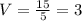 V=\frac{15}{5}=3 