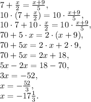 7+\frac{x}{2} = \frac{x+9}{5}, \\&#10;10\cdot(7+\frac{x}{2}) = 10\cdot \frac{x+9}{5}, \\ &#10;10\cdot7+10\cdot\frac{x}{2} = 10\cdot \frac{x+9}{5}, \\&#10;70+5\cdot x=2\cdot(x+9), \\&#10;70+5x=2\cdot x+2\cdot9, \\&#10;70+5x=2x+18, \\&#10;5x-2x=18-70, \\&#10;3x=-52, \\&#10;x=- \frac{52}{3} , \\&#10;x=-17 \frac{1}{3} .&#10;