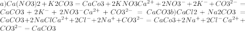 a) Ca(NO3)2 + K2CO3 = CaCo3 + 2KNO3 Ca ^{2+} + 2NO3^{-} + 2K^{-} + CO3^{2-} = CaCO3 + 2K^{-} + 2NO3^{-} Ca^{2+} + CO3^{2-} = CaCO3 b) CaCl2 + Na2CO3 = CaCO3 + 2NaCl Ca^{2+} + 2Cl^{-} + 2Na^{+} + CO3^{2-} = CaCo3 + 2Na^{+} + 2Cl^{-} Ca^{2+} + CO3^{2-} = CaCO3