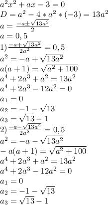  a^2x^2+ax-3=0\\D=a^2-4*a^2*(-3)=13a^2\\a=\frac{-aб\sqrt{13a^2}}{2}\\a=0,5\\1)\frac{-a+\sqrt{13a^2}}{2a^2}=0,5\\a^2=-a+\sqrt{13a^2}\\a(a+1)=\sqrt{a^2+100}\\a^4+2a^3+a^2=13a^2\\a^4+2a^3-12a^2=0\\a_1=0\\a_2=-1-\sqrt{13}\\a_3=\sqrt{13}-1\\2)\frac{-a-\sqrt{13a^2}}{2a^2}=0,5\\a^2=-a-\sqrt{13a^2}\\-a(a+1)=\sqrt{a^2+100}\\a^4+2a^3+a^2=13a^2\\a^4+2a^3-12a^2=0\\a_1=0\\a_2=-1-\sqrt{13}\\a_3=\sqrt{13}-1