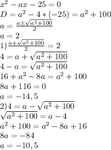  x^2-ax-25=0\\D=a^2-4*(-25)=a^2+100\\a=\frac{aб\sqrt{a^2+100}}{2}\\a=2\\1)\frac{a+\sqrt{a^2+100}}{2}=2\\4=a+\sqrt{a^2+100}\\4-a=\sqrt{a^2+100}\\16+a^2-8a=a^2+100\\8a+116=0\\a=-14,5\\2)4=a-\sqrt{a^2+100}\\\sqrt{a^2+100}=a-4\\a^2+100=a^2-8a+16\\8a=-84\\a=-10,5