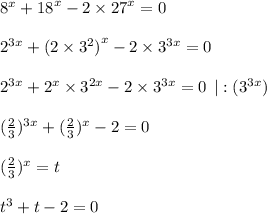 {8}^{x} + {18}^{x} - 2 \times {27}^{x} = 0 \\ \\ {2}^{3x} + {(2 \times {3}^{2} )}^{x} - 2 \times {3}^{3x} = 0 \\ \\ {2}^{3x} + {2}^{x} \times {3}^{2x} - 2 \times {3}^{3x} = 0 \: \: |: ({3}^{3x}) \\ \\ (\frac{2}{3} ) ^{3x} + (\frac{2}{3} ) ^{x} - 2 = 0 \\ \\ (\frac{2}{3} ) ^{x} = t \\ \\ {t}^{3} + t - 2 = 0