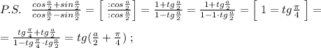 P.S.\; \; \; \frac{cos\frac{a}{2}+sin\frac{a}{2}}{cos\frac{a}{2}-sin\frac{a}{2}}=\Big [\; \frac{:cos\frac{a}{2}}{:cos\frac{a}{2}}\Big ]=\frac{1+tg\frac{a}{2}}{1-tg\frac{a}{2}}=\frac{1+tg\frac{a}{2}}{1-1\cdot tg\frac{a}{2}}=\Big [\; 1=tg\frac{\pi}{4}\; \Big ]=\\\\=\frac{tg\frac{\pi}{4}+tg\frac{a}{2}}{1-tg\frac{\pi}{4}\cdot tg\frac{a}{2}}=tg(\frac{a}{2}+\frac{\pi}{4})\; ;