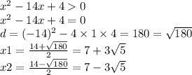 x^{2} - 14x + 4 0 \\ x {}^{2} - 14x + 4 = 0 \\ d = (- 14)^{2} - 4 \times 1 \times 4 = 180 = \sqrt{180} \\ x1 = \frac{14 + \sqrt{180} }{2} = 7 + 3 \sqrt{5} \\ x2 = \frac{14 - \sqrt{180} }{2} = 7 - 3 \sqrt{5}