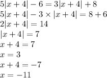 5 |x + 4| - 6 = 3 |x + 4| + 8 \\ 5 |x + 4| - 3 \times |x + 4| = 8 + 6 \\ 2 |x + 4| = 14 \\ |x + 4| = 7 \\ x + 4 = 7 \\ x = 3 \\ x + 4 = - 7 \\ x = - 11