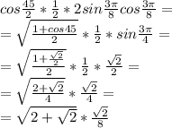 cos\frac{45}{2}*\frac{1}{2}*2sin\frac{3\pi}{8}cos\frac{3\pi}{8}=\\ =\sqrt{\frac{1+cos45}{2}}*\frac{1}{2}*sin\frac{3\pi}{4}=\\ =\sqrt{\frac{1+\frac{\sqrt{2}}{2}}{2}}*\frac{1}{2}*\frac{\sqrt{2}}{2}=\\ =\sqrt{\frac{2+\sqrt{2}}{4}}*\frac{\sqrt{2}}{4}=\\ =\sqrt{2+\sqrt{2}}*\frac{\sqrt{2}}{8}