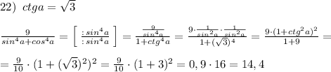 22)\; \; ctga=\sqrt3\\\\\frac{9}{sin^4a+cos^4a}=\Big [\; \frac{:\, sin^4a}{:\, sin^4a}\; \Big ]=\frac{\frac{9}{sin^4a}}{1+ctg^4a}=\frac{9\cdot \frac{1}{sin^2a}\cdot \frac{1}{sin^2a}}{1+(\sqrt3)^4}=\frac{9\cdot (1+ctg^2a)^2}{1+9}=\\\\=\frac{9}{10}\cdot (1+(\sqrt3)^2)^2=\frac{9}{10}\cdot (1+3)^2=0,9\cdot 16=14,4