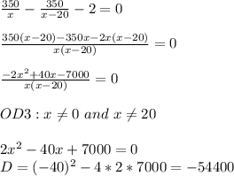 \frac{350}{x}-\frac{350}{x-20}-2=0\\\\\frac{350(x-20)-350x-2x(x-20)}{x(x-20)}=0\\\\\frac{-2x^2+40x-7000}{x(x-20)}=0\\\\OD3:x\neq0\ and\ x\neq20\\\\2x^2-40x+7000=0\\D=(-40)^2-4*2*7000=-54400