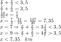 \frac x7+\frac x3<3,5\\ \frac x7+\frac x3=3,5\\ \frac{10}{21}x=\frac72\\x=\frac72\cdot\frac{21}{10}=\frac{147}{20}=7,35\\ x=7\Rightarrow\frac x7+\frac x3=3\frac13<3,5\\ x=9\Rightarrow\frac x7+\frac x3=4\frac273,5\\ x<7,35\quad km