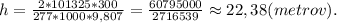 h = \frac{2*101325*300}{277*1000*9,807}=\frac{60795000}{2716539}\approx22,38(metrov).