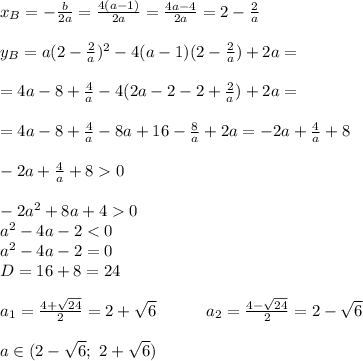 x_B=-\frac{b}{2a}=\frac{4(a-1)}{2a}=\frac{4a-4}{2a}=2-\frac{2}{a} \\ \\ y_B=a(2-\frac{2}{a})^2-4(a-1)(2-\frac{2}{a})+2a= \\ \\ =4a-8+\frac{4}{a}-4(2a-2-2+\frac{2}{a})+2a= \\ \\ =4a-8+\frac{4}{a}-8a+16-\frac{8}{a}+2a=-2a+\frac{4}{a}+8 \\ \\ -2a+\frac{4}{a}+80 \\ \\ -2a^2+8a+40 \\ a^2-4a-2<0 \\ a^2-4a-2=0 \\ D=16+8=24 \\ \\ a_1=\frac{4+\sqrt{24}}{2}=2+\sqrt6\ \ \ \ \ \ \ \ \ a_2=\frac{4-\sqrt{24}}{2}=2-\sqrt6 \\ \\ a \in (2-\sqrt6;\ 2+\sqrt6)