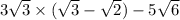 3 \sqrt{3} \times ( \sqrt{3} - \sqrt{2} ) - 5 \sqrt{6}