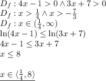 \\D_f:4x-10 \wedge 3x+70\\ D_f:x\frac{1}{4} \wedge x-\frac{7}{3}\\ D_f:x\in(\frac{1}{4},\infty)\\ \ln(4x-1)\leq\ln(3x+7)\\ 4x-1\leq3x+7\\ x\leq8\\\\ \underline{x\in\langle\frac{1}{4},8\rangle}