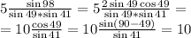 5\frac{\sin 98}{\sin 49*\sin 41} = 5\frac{2\sin 49 \cos 49}{\sin 49*\sin 41} =\\ = 10\frac{\cos 49}{\sin 41} = 10\frac{\sin (90-49)}{\sin 41} =10