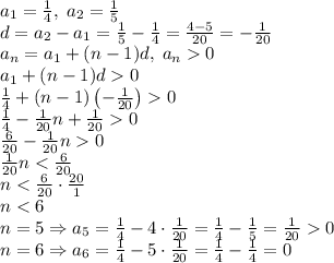 a_1=\frac14,\;a_2=\frac15\\ d=a_2-a_1=\frac15-\frac14=\frac{4-5}{20}=-\frac1{20}\\ a_n=a_1+(n-1)d,\;a_n0\\ a_1+(n-1)d0\\ \frac14+(n-1)\left(-\frac1{20}\right)0\\ \frac14-\frac1{20}n+\frac1{20}0\\ \frac6{20}-\frac1{20}n0\\ \frac1{20}n<\frac6{20}\\ n<\frac6{20}\cdot\frac{20}1\\ n<6\\ n=5\Rightarrow a_5=\frac14-4\cdot\frac1{20}=\frac14-\frac15=\frac1{20}0\\ n=6\Rightarrow a_6=\frac14-5\cdot\frac1{20}=\frac14-\frac14=0