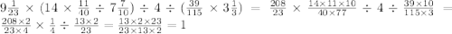 9 \frac{1}{23} \times (14 \times \frac{11}{40} \div 7 \frac{7}{10} ) \div 4 \div ( \frac{39}{115} \times 3 \frac{1}{3} ) = \frac{208}{23} \times \frac{14 \times 11 \times 10}{40 \times 77} \div 4 \div \frac{39 \times 10}{115 \times 3} = \frac{208 \times 2 }{23 \times 4 } \times \frac{1}{4} \div \frac{13 \times 2}{23} = \frac{13 \times 2 \times 23}{23 \times 13 \times 2} = 1 \\