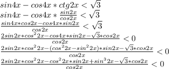 sin4x-cos4x*ctg2x<\sqrt3\\ sin4x-cos4x*\frac{sin2x}{cos2x}<\sqrt3\\ \frac{sin4x*cos2x-cos4x*sin2x}{cos2x}<\sqrt3\\ \frac{2sin2x*cos^22x-cos4x*sin2x-\sqrt3*cos2x}{cos2x}<0\\ \frac{2sin2x*cos^22x-(cos^22x-sin^22x)*sin2x-\sqrt3*cos2x}{cos2x}<0\\ \frac{2sin2x*cos^22x-cos^22x*sin2x+sin^32x-\sqrt3*cos2x}{cos2x}<0\\