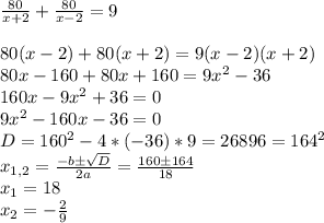 \frac{80}{x+2} + \frac{80}{x-2}=9 \\ \\ 80(x-2)+80(x+2)=9(x-2)(x+2) \\ 80x-160+80x+160=9x^2-36 \\ 160x-9x^2+36=0 \\ 9x^2-160x-36=0 \\ D=160^2-4*(-36)*9=26896=164^2 \\ x_{1,2}=\frac {-b\pm\sqrt{D}}{2a}=\frac {160\pm164}{18} \\ x_1=18 \\ x_2=-\frac {2}{9} \\