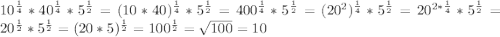 10^{\frac{1}{4}}*40^{\frac{1}{4}}*5^{\frac{1}{2}}=(10*40)^{\frac{1}{4}}*5^{\frac{1}{2}}=400^{\frac{1}{4}}*5^{\frac{1}{2}}=(20^2)^{\frac{1}{4}}*5^{\frac{1}{2}}=20^{2*\frac{1}{4}}*5^{\frac{1}{2}}=20^{\frac{1}{2}}*5^{\frac{1}{2}}=(20*5)^{\frac{1}{2}}=100^{\frac{1}{2}}=\sqrt{100}=10