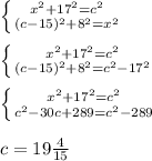 \left \{ {{x^2+17^2=c^2} \atop {(c-15)^2+8^2=x^2}} \right. \\&#10;\\&#10; \left \{ {{x^2+17^2=c^2} \atop {(c-15)^2+8^2=c^2-17^2}} \right. \\&#10;\\&#10; \left \{ {{x^2+17^2=c^2} \atop {c^2-30c+289=c^2-289}} \right. \\&#10;\\&#10;c=19\frac{4}{15}