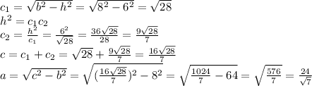 c_1= \sqrt{b^2-h^2} = \sqrt{8^2-6^2} = \sqrt{28}&#10;\\\&#10;h^2=c_1c_2&#10;\\\&#10;c_2= \frac{h^2}{c_1} =\frac{6^2}{ \sqrt{28} } =\frac{36\sqrt{28}}{ 28 } =\frac{9\sqrt{28}}{ 7 } &#10;\\\&#10;c=c_1+c_2=\sqrt{28}+\frac{9\sqrt{28}}{ 7 } =\frac{16\sqrt{28}}{ 7 } &#10;\\\&#10;a= \sqrt{c^2-b^2} =\sqrt{(\frac{16\sqrt{28}}{ 7 } )^2-8^2} =\sqrt{\frac{1024}{ 7 } -64} =\sqrt{\frac{576}{ 7 } } =\frac{24}{ \sqrt{7} }