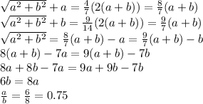 \sqrt{a^2+b^2}+a= \frac{4}{7} (2(a+b))= \frac{8}{7} (a+b)&#10;\\\&#10; \sqrt{a^2+b^2}+b= \frac{9}{14} (2(a+b))= \frac{9}{7} (a+b)&#10;\\\&#10; \sqrt{a^2+b^2}= \frac{8}{7} (a+b)-a=\frac{9}{7} (a+b)-b&#10;\\\&#10;8 (a+b)-7a=9 (a+b)-7b&#10;\\\&#10;8 a+8b-7a=9a+9b-7b&#10;\\\&#10;6b=8a&#10;\\\&#10; \frac{a}{b} = \frac{6}{8} =0.75