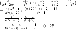 ( \frac{4}{a^3-2a^2}+ \frac{a+2}{a^2}) : ( \frac{a+2}{a-2} - \frac{a-2}{a+2} - \frac{16}{4-a^2})&#10;\\\&#10;= \frac{4+a^2-4}{a^2(a-2)} : \frac{(a+2)^2-(a-2)^2+16}{a^2-4}&#10;\\\&#10;= \frac{a^2}{a^2(a-2)} \cdot \frac{a^2-4}{8a+16}&#10;\\\&#10;= \frac{a^2-4}{8(a+2)(a-2)}= \frac{1}{8} =0.125