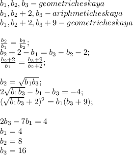 b_{1},b_{2}, b_{3}-geometricheskaya\\&#10;b_{1},b_{2}+2,b_{3}-ariphmeticheskaya\\&#10;b_{1},b_{2}+2,b_{3}+9-geometricheskaya\\&#10;\\ &#10; \frac{b_{2}}{b_{1}}=\frac{b_{3}}{b_{2}};\\&#10;b_{2}+2-b_{1}=b_{3}-b_{2}-2;\\&#10;\frac{b_{2}+2}{b_{1}}=\frac{b_{3}+9}{b_{2}+2};\\&#10;\\&#10;b_{2}=\sqrt{b_{1}b_{3}};\\&#10;2\sqrt{b_{1}b_{3}}-b_{1}-b_{3}=-4;\\&#10;(\sqrt{b_{1}b_{3}}+2})^2=b_{1}(b_{3}+9);\\&#10;\\&#10;2b_{3}-7b_{1}=4\\&#10;b_{1}=4\\&#10;b_{2}=8\\&#10;b_{3}=16\\&#10;&#10;&#10;&#10;&#10;