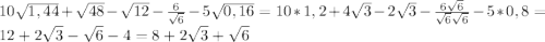 10 \sqrt{1,44} + \sqrt{48} - \sqrt{12} - \frac{6}{ \sqrt{6} } -5 \sqrt{0,16} = 10*1,2+4 \sqrt{3} -2 \sqrt{3} - \frac{6 \sqrt{6} }{ \sqrt{6} \sqrt{6} } -5*0,8= 12+2 \sqrt{3} - \sqrt{6} -4= 8+2 \sqrt{3} + \sqrt{6}