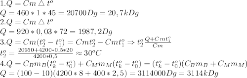 1. Q=Cm\bigtriangleup t^o\\&#10;Q=460*1*45=20700Dg=20,7kDg\\&#10;2. Q=Cm\bigtriangleup t^o\\&#10;Q=920*0,03*72=1987,2 Dg\\&#10;3. Q=Cm(t_2^o-t_1^o)=Cmt_2^o-Cmt_1^o\Rightarrow t_2^o \frac{Q+Cmt_1^o}{Cm} \\&#10;t_2^o= \frac{20950+4200*0,5*20}{4200*0,5} \approx 30^oC\\&#10;4. Q=C_Bm_B(t_k^o-t_0^o)+C_Mm_M(t_k^o-t_0^o)=(t_k^o-t_0^o)(C_Bm_B+C_Mm_M)\\&#10;Q=(100-10)(4200*8+400*2,5)=3114000Dg=3114kDg