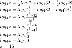 log_4x=\frac{1}{2}log_47+log_432-\frac{1}{2}log_428\\\&#10;log_4x=log_47^{\frac{1}{2}}+log_432-log_428^{\frac{1}{2}}\\\&#10;log_4x=log_4\frac{7^{\frac{1}{2}}*32}{28^{\frac{1}{2}}}\\\&#10;log_4x=log_4\frac{7^{\frac{1}{2}}*32}{7^{\frac{1}{2}}*4^{\frac{1}{2}}}\\\&#10;log_4x=log_4\frac{32}{2}\\\&#10;log_4x=log_416\\\&#10;x=16