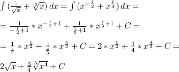 \int\limits { (\frac{1}{ \sqrt{x} }+ \sqrt[3]{x}) } \, dx =\int\limits { (x^{- \frac{1}{2}} + x^{ \frac{1}{3} }) } \, dx = \\ \\ = \frac{1}{- \frac{1}{2} +1}* x^{- \frac{1}{2}+1} +\frac{1}{ \frac{1}{3} +1}* x^{ \frac{1}{3}+1}+C= \\ \\ = \frac{1}{ \frac{1}{2}}* x^{ \frac{1}{2}} +\frac{1}{ \frac{4}{3} }* x^{ \frac{4}{3}}+C=2* x^{ \frac{1}{2}} + \frac{3}{4} * x^{ \frac{4}{3}}+C= \\ \\ 2 \sqrt{x} +\frac{3}{4} \sqrt[3]{x^4} +C