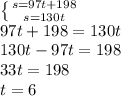 \left \{ {{s=97t+198} \atop {s=130t}} \right. \\ &#10;97t+198=130t \\ 130t-97t=198 \\ 33t=198 \\ t=6