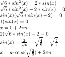 \sqrt{6}*sin^2(x)=2*sin(x) \\\sqrt{6}*sin^2(x)-2*sin(x) =0\\sin(x)(\sqrt{6}*sin(x)-2)=0\\1)sin(x)=0\\x=0+2\pi n\\2)\sqrt{6}*sin(x)-2=0\\sin(x)=\frac{2}{\sqrt6}=\sqrt\frac{4}{6}= \sqrt\frac{2}{3}\\x=arccos(\sqrt\frac{2}{3})+2\pi n\\