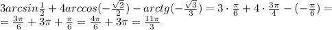 3 arcsin \frac{1}{2}+4 arccos(- \frac{ \sqrt{2} }{2} ) - arctg(-\frac{ \sqrt{3} }{3} )=&#10;3 \cdot\frac{ \pi }{6} +4\cdot \frac{3 \pi }{4} -(-\frac{ \pi }{6} )=&#10;\\\&#10;= \frac{ 3\pi }{6} +3 \pi + \frac{ \pi }{6} = \frac{ 4\pi }{6} +3 \pi = \frac{ 11 \pi }{3}&#10;&#10;