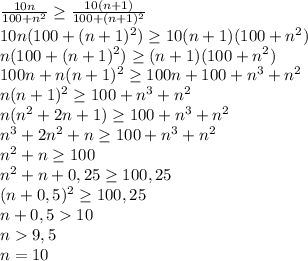 \frac{10n}{100+n^2} \geq \frac{10(n+1)}{100+(n+1)^2}\\&#10;10n(100+(n+1)^2) \geq 10(n+1)(100+n^2)\\&#10;n(100+(n+1)^2) \geq (n+1)(100+n^2)\\&#10;100n+n(n+1)^2 \geq 100n+100+n^3+n^2\\&#10;n(n+1)^2 \geq 100+n^3+n^2\\&#10;n(n^2+2n+1) \geq 100+n^3+n^2\\&#10;n^3+2n^2+n \geq 100+n^3+n^2\\&#10;n^2+n \geq 100\\&#10;n^2+n+0,25\geq 100,25\\&#10;(n+0,5)^2\geq 100,25\\ n+0,510\\n9,5\\n=10