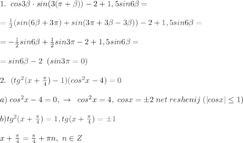 1.\; \; cos3 \beta \cdot sin(3(\pi + \beta ))-2+1,5sin6 \beta =\\\\=\frac{1}{2}(sin(6 \beta +3\pi )+sin(3\pi +3 \beta -3 \beta ))-2+1,5sin6 \beta =\\\\=-\frac{1}{2}sin6 \beta +\frac{1}{2}sin3\pi -2+1,5sin6 \beta =\\\\=sin6 \beta -2\; \; (sin3\pi =0)\\\\2.\; \; (tg^2(x+\frac{\pi}{4})-1)(cos^2x-4)=0\\\\a)\; cos^2x-4=0,\; \to \; \; cos^2x=4,\; cosx=\pm 2\; net\; reshenij\; (|cosx| \leq 1)\\\\b)tg^2(x+\frac{\pi}{4})=1,tg(x+\frac{\pi}{4})=\pm 1\\\\x+\frac{\pi}{4}=\frac{\pi}{4}+\pi n,\; n\in Z