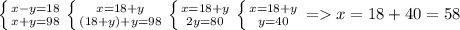 \left \{ {{x-y=18} \atop {x+y=98}} \right. \left \{ {{x=18+y} \atop {(18+y)+y=98}} \right. \left \{ {{x=18+y} \atop {2y=80}} \right. \left \{ {{x=18+y} \atop {y=40}} \right. = x=18+40=58