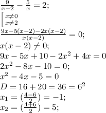 \frac{9}{x-2}- \frac{5}{x} =2;\\&#10; \left [ {{x \neq 0} \atop {x \neq 2}} \right.\\&#10; \frac{9x-5(x-2)-2x(x-2)}{x(x-2)}=0;\\&#10;x(x-2) \neq 0;\\&#10;9x-5x+10-2x^2+4x=0\\&#10;2x^2-8x -10=0;\\&#10;x^2-4x-5=0\\&#10;D=16+20=36=6^2\\&#10;x_{1}=( \frac{4-6}{2})=-1;\\ x_{2}=( \frac{4+6}{2})=5;&#10;