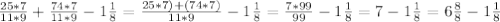 \frac{25*7}{11*9} + \frac{74*7}{11*9} -1 \frac{1}{8} = \frac{25*7)+(74*7)}{11*9} -1 \frac{1}{8} = \frac{7*99}{99} -1 \frac{1}{8} = 7- 1 \frac{1}{8}= 6 \frac{8}{8} -1 \frac{1}{8}