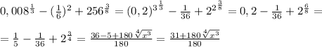 0,008^{ \frac{1}{3}}-( \frac{1}{6} )^2+256^{ \frac{3}{8} }=(0,2)^{3^{ \frac{1}{3} }}- \frac{1}{36} +2^{2^{ \frac{3}{8} }}=0,2- \frac{1}{36} +2^{ \frac{6}{8} }= \\ \\ = \frac{1}{5} - \frac{1}{36} +2^{ \frac{3}{4} }= \frac{36-5+180 \sqrt[4]{x^3} }{180} =\frac{31+180 \sqrt[4]{x^3} }{180}