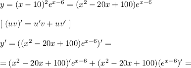 y = (x - 10)^2e^{x - 6} = (x^2 - 20x + 100)e^{x - 6}\\\\ \left[ \ (uv)' = u'v + uv' \ \right] \\\\&#10;y' = ((x^2 - 20x + 100)e^{x - 6})' =\\\\= (x^2 - 20x + 100)'e^{x - 6} + (x^2 - 20x + 100)(e^{x - 6})' = \\\\